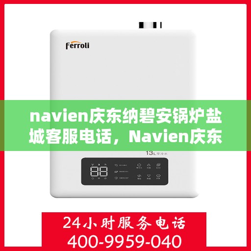 navien庆东纳碧安锅炉盐城客服电话，Navien庆东纳碧安锅炉盐城客服热线及咨询电话号码详解