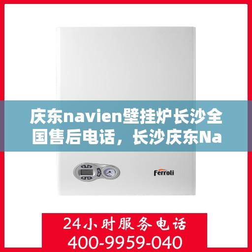 庆东navien壁挂炉长沙全国售后电话，长沙庆东Navien壁挂炉全国售后维修服务热线及常见问题解答指南