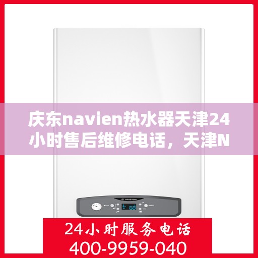 庆东navien热水器天津24小时售后维修电话，天津Navien热水器全天候售后维修热线与指南