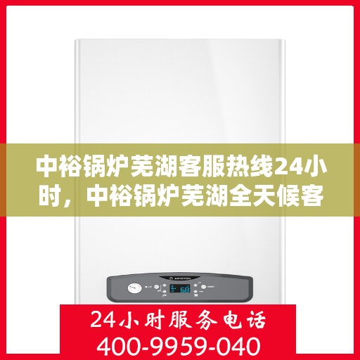 中裕锅炉芜湖客服热线24小时，中裕锅炉芜湖全天候客服热线，贴心服务，24小时不打烊